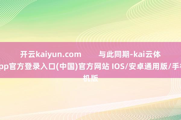 开云kaiyun.com        与此同期-kai云体育app官方登录入口(中国)官方网站 IOS/安卓通用版/手机版