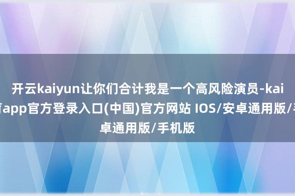开云kaiyun让你们合计我是一个高风险演员-kai云体育app官方登录入口(中国)官方网站 IOS/安卓通用版/手机版