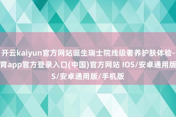 开云kaiyun官方网站诞生瑞士院线级奢养护肤体验-kai云体育app官方登录入口(中国)官方网站 IOS/安卓通用版/手机版
