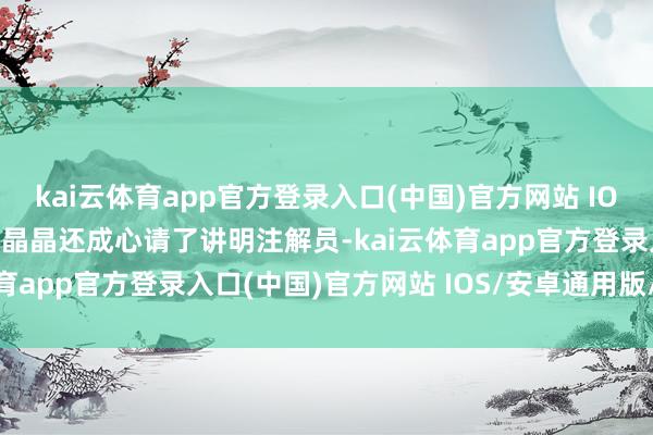 kai云体育app官方登录入口(中国)官方网站 IOS/安卓通用版/手机版郭晶晶还成心请了讲明注解员-kai云体育app官方登录入口(中国)官方网站 IOS/安卓通用版/手机版