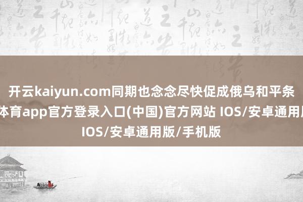 开云kaiyun.com同期也念念尽快促成俄乌和平条约-kai云体育app官方登录入口(中国)官方网站 IOS/安卓通用版/手机版