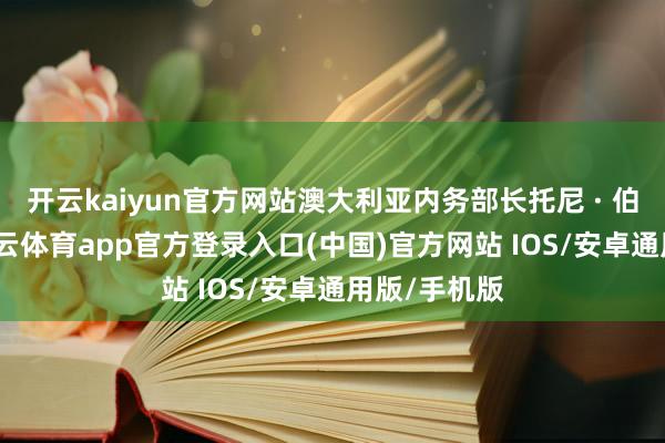 开云kaiyun官方网站澳大利亚内务部长托尼 · 伯克示意-kai云体育app官方登录入口(中国)官方网站 IOS/安卓通用版/手机版