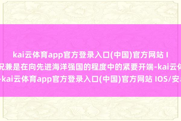 kai云体育app官方登录入口(中国)官方网站 IOS/安卓通用版/手机版况兼是在向先进海洋强国的程度中的紧要开端-kai云体育app官方登录入口(中国)官方网站 IOS/安卓通用版/手机版