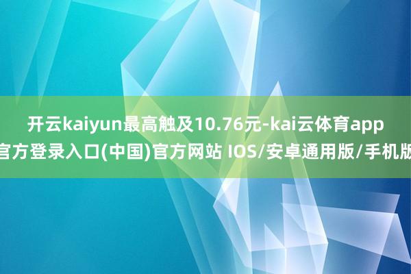 开云kaiyun最高触及10.76元-kai云体育app官方登录入口(中国)官方网站 IOS/安卓通用版/手机版