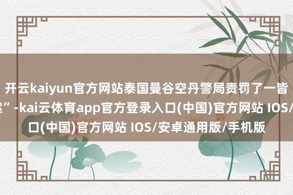 开云kaiyun官方网站泰国曼谷空丹警局责罚了一皆非凡的“暴力袭警案”-kai云体育app官方登录入口(中国)官方网站 IOS/安卓通用版/手机版