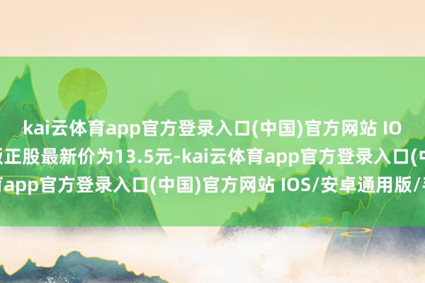 kai云体育app官方登录入口(中国)官方网站 IOS/安卓通用版/手机版正股最新价为13.5元-kai云体育app官方登录入口(中国)官方网站 IOS/安卓通用版/手机版
