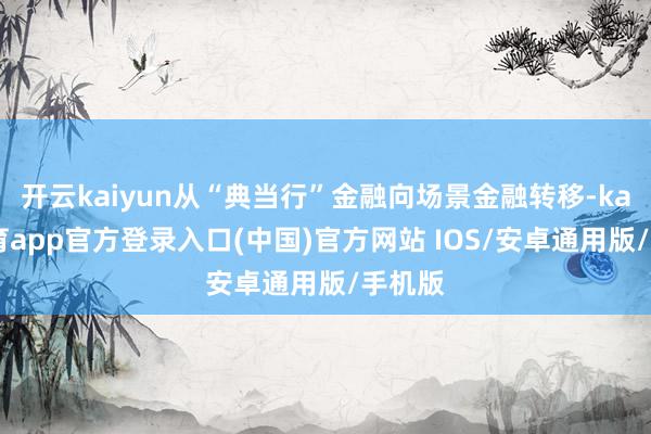 开云kaiyun从“典当行”金融向场景金融转移-kai云体育app官方登录入口(中国)官方网站 IOS/安卓通用版/手机版