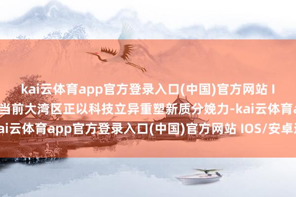 kai云体育app官方登录入口(中国)官方网站 IOS/安卓通用版/手机版当前大湾区正以科技立异重塑新质分娩力-kai云体育app官方登录入口(中国)官方网站 IOS/安卓通用版/手机版