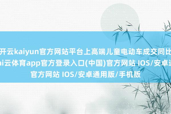 开云kaiyun官方网站平台上高端儿童电动车成交同比增长227%-kai云体育app官方登录入口(中国)官方网站 IOS/安卓通用版/手机版