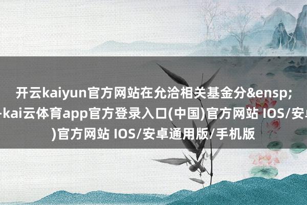 开云kaiyun官方网站在允洽相关基金分&ensp;红条款的前提下-kai云体育app官方登录入口(中国)官方网站 IOS/安卓通用版/手机版
