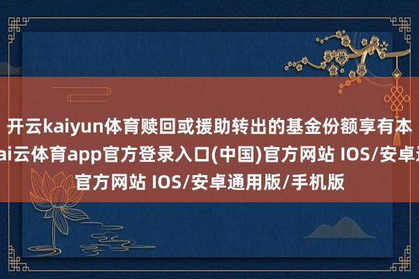 开云kaiyun体育赎回或援助转出的基金份额享有本次分成权柄-kai云体育app官方登录入口(中国)官方网站 IOS/安卓通用版/手机版