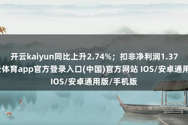 开云kaiyun同比上升2.74%；扣非净利润1.37亿元-kai云体育app官方登录入口(中国)官方网站 IOS/安卓通用版/手机版