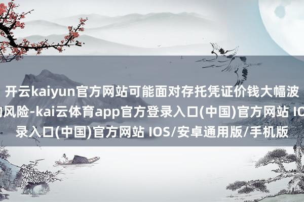 开云kaiyun官方网站可能面对存托凭证价钱大幅波动以致出现较大蚀本的风险-kai云体育app官方登录入口(中国)官方网站 IOS/安卓通用版/手机版