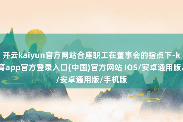 开云kaiyun官方网站合座职工在董事会的指点下-kai云体育app官方登录入口(中国)官方网站 IOS/安卓通用版/手机版