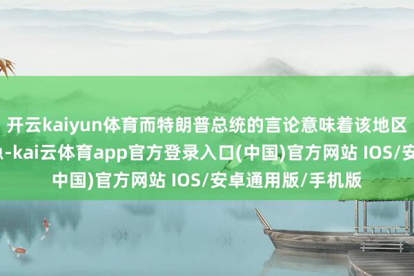 开云kaiyun体育而特朗普总统的言论意味着该地区可能变得愈加危急-kai云体育app官方登录入口(中国)官方网站 IOS/安卓通用版/手机版