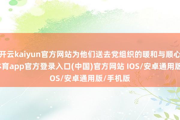 开云kaiyun官方网站为他们送去党组织的暖和与顺心-kai云体育app官方登录入口(中国)官方网站 IOS/安卓通用版/手机版