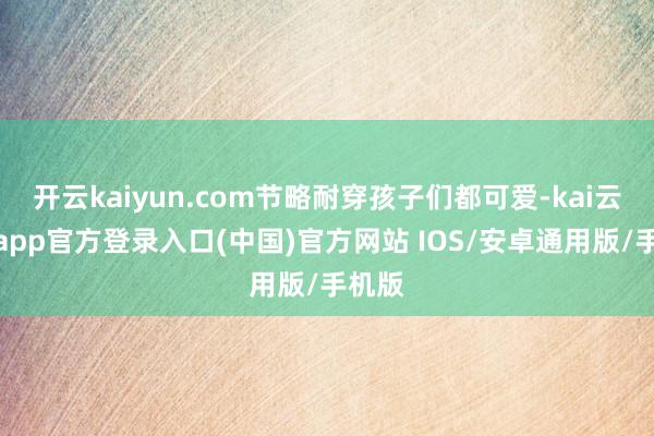 开云kaiyun.com节略耐穿孩子们都可爱-kai云体育app官方登录入口(中国)官方网站 IOS/安卓通用版/手机版