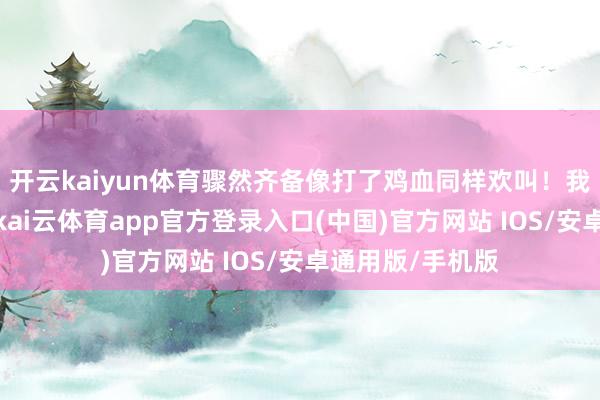 开云kaiyun体育骤然齐备像打了鸡血同样欢叫！我这儿兜里没钱-kai云体育app官方登录入口(中国)官方网站 IOS/安卓通用版/手机版