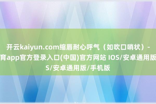 开云kaiyun.com缩唇耐心呼气（如吹口哨状）-kai云体育app官方登录入口(中国)官方网站 IOS/安卓通用版/手机版