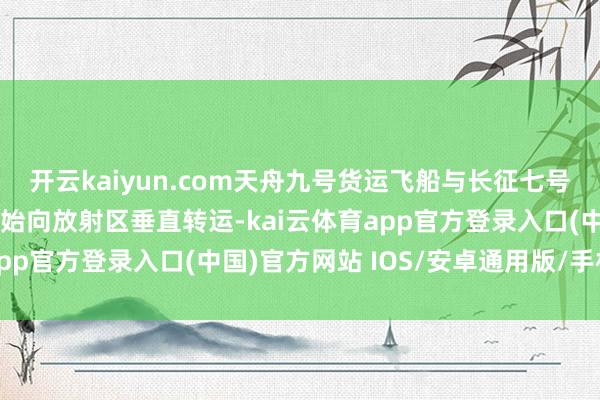 开云kaiyun.com天舟九号货运飞船与长征七号遥十输送火箭组合体初始向放射区垂直转运-kai云体育app官方登录入口(中国)官方网站 IOS/安卓通用版/手机版