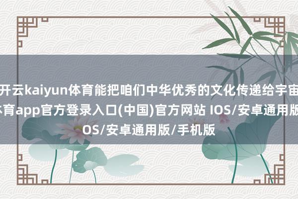 开云kaiyun体育能把咱们中华优秀的文化传递给宇宙-kai云体育app官方登录入口(中国)官方网站 IOS/安卓通用版/手机版