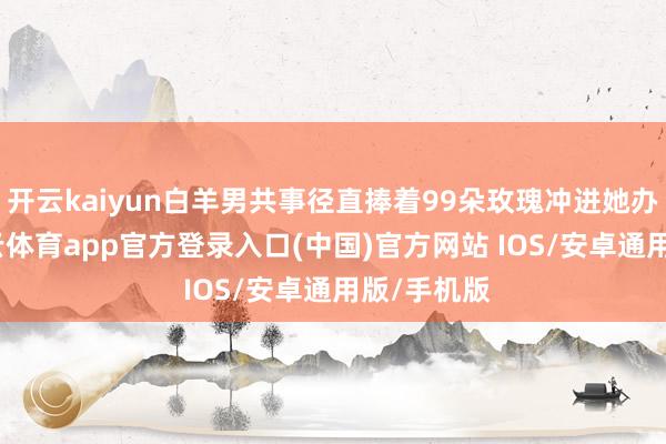 开云kaiyun白羊男共事径直捧着99朵玫瑰冲进她办公室-kai云体育app官方登录入口(中国)官方网站 IOS/安卓通用版/手机版