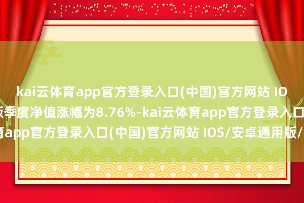 kai云体育app官方登录入口(中国)官方网站 IOS/安卓通用版/手机版季度净值涨幅为8.76%-kai云体育app官方登录入口(中国)官方网站 IOS/安卓通用版/手机版