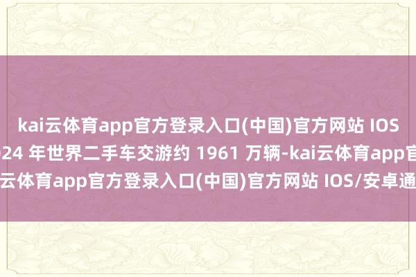 kai云体育app官方登录入口(中国)官方网站 IOS/安卓通用版/手机版2024 年世界二手车交游约 1961 万辆-kai云体育app官方登录入口(中国)官方网站 IOS/安卓通用版/手机版