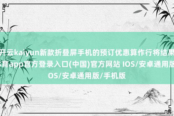 开云kaiyun新款折叠屏手机的预订优惠算作行将结果-kai云体育app官方登录入口(中国)官方网站 IOS/安卓通用版/手机版