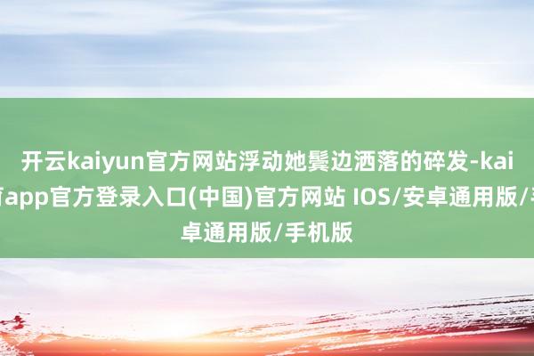 开云kaiyun官方网站浮动她鬓边洒落的碎发-kai云体育app官方登录入口(中国)官方网站 IOS/安卓通用版/手机版