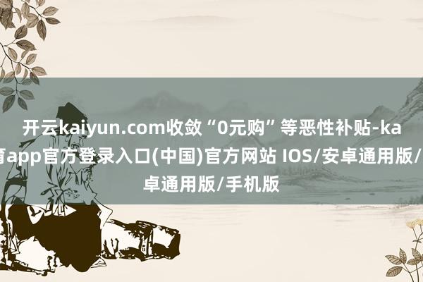 开云kaiyun.com收敛“0元购”等恶性补贴-kai云体育app官方登录入口(中国)官方网站 IOS/安卓通用版/手机版