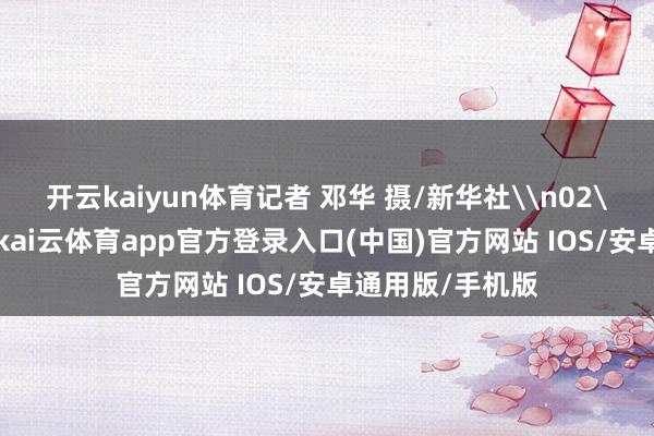 开云kaiyun体育记者 邓华 摄/新华社\n02\n不雅瞧脚下-kai云体育app官方登录入口(中国)官方网站 IOS/安卓通用版/手机版