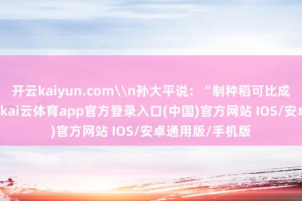 开云kaiyun.com\n孙大平说：“制种稻可比成例稻‘金贵’得多-kai云体育app官方登录入口(中国)官方网站 IOS/安卓通用版/手机版