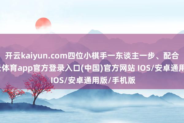 开云kaiyun.com四位小棋手一东谈主一步、配合融会-kai云体育app官方登录入口(中国)官方网站 IOS/安卓通用版/手机版