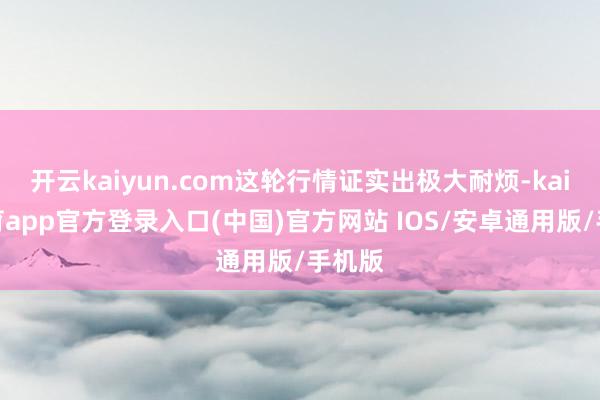 开云kaiyun.com这轮行情证实出极大耐烦-kai云体育app官方登录入口(中国)官方网站 IOS/安卓通用版/手机版