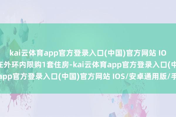 kai云体育app官方登录入口(中国)官方网站 IOS/安卓通用版/手机版在外环内限购1套住房-kai云体育app官方登录入口(中国)官方网站 IOS/安卓通用版/手机版