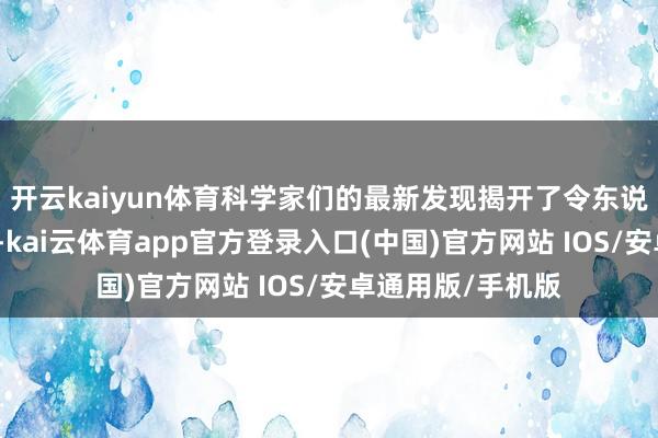 开云kaiyun体育科学家们的最新发现揭开了令东说念主惊骇的真相-kai云体育app官方登录入口(中国)官方网站 IOS/安卓通用版/手机版
