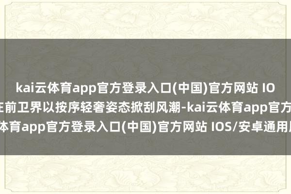 kai云体育app官方登录入口(中国)官方网站 IOS/安卓通用版/手机版又在前卫界以按序轻奢姿态掀刮风潮-kai云体育app官方登录入口(中国)官方网站 IOS/安卓通用版/手机版