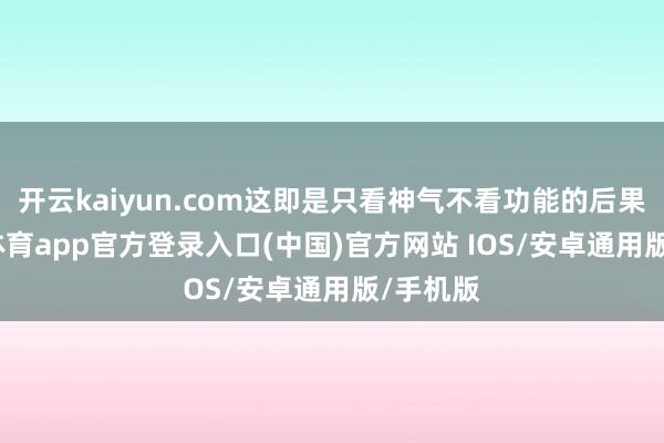 开云kaiyun.com这即是只看神气不看功能的后果-kai云体育app官方登录入口(中国)官方网站 IOS/安卓通用版/手机版