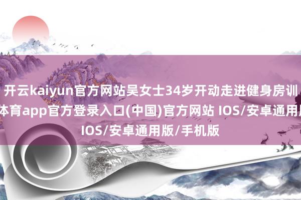 开云kaiyun官方网站吴女士34岁开动走进健身房训练-kai云体育app官方登录入口(中国)官方网站 IOS/安卓通用版/手机版