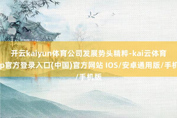 开云kaiyun体育　　公司发展势头精粹-kai云体育app官方登录入口(中国)官方网站 IOS/安卓通用版/手机版