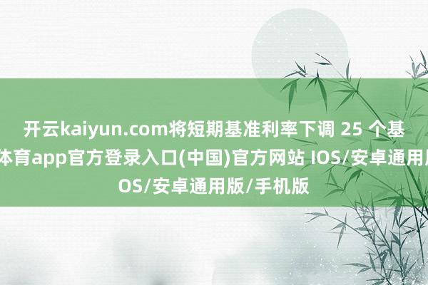 开云kaiyun.com将短期基准利率下调 25 个基点-kai云体育app官方登录入口(中国)官方网站 IOS/安卓通用版/手机版