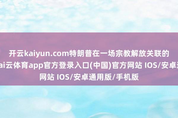 开云kaiyun.com　　特朗普在一场宗教解放关联的活动中默示-kai云体育app官方登录入口(中国)官方网站 IOS/安卓通用版/手机版