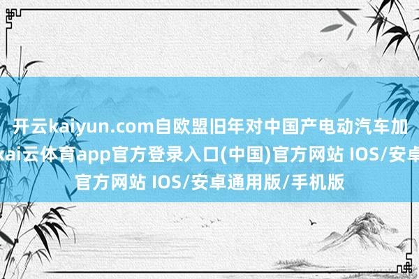 开云kaiyun.com自欧盟旧年对中国产电动汽车加征新关税以来-kai云体育app官方登录入口(中国)官方网站 IOS/安卓通用版/手机版