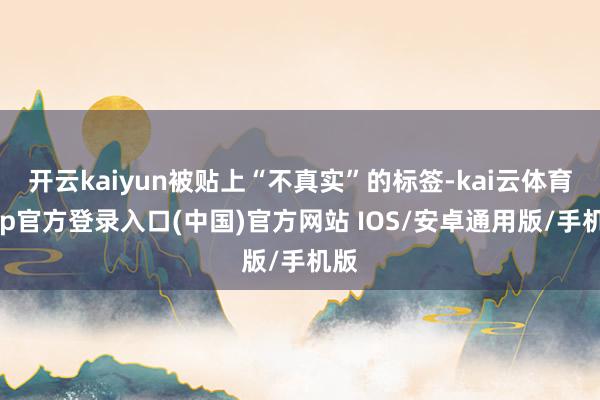 开云kaiyun被贴上“不真实”的标签-kai云体育app官方登录入口(中国)官方网站 IOS/安卓通用版/手机版