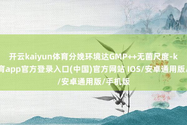 开云kaiyun体育分娩环境达GMP++无菌尺度-kai云体育app官方登录入口(中国)官方网站 IOS/安卓通用版/手机版
