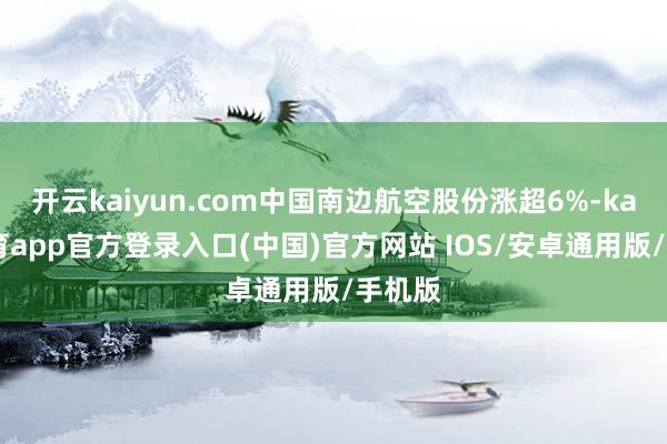 开云kaiyun.com中国南边航空股份涨超6%-kai云体育app官方登录入口(中国)官方网站 IOS/安卓通用版/手机版