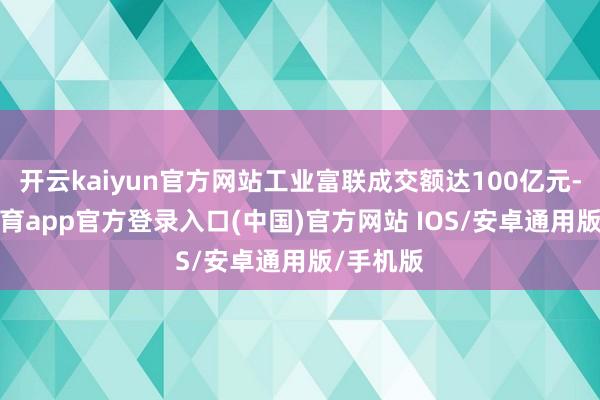 开云kaiyun官方网站工业富联成交额达100亿元-kai云体育app官方登录入口(中国)官方网站 IOS/安卓通用版/手机版