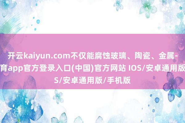 开云kaiyun.com不仅能腐蚀玻璃、陶瓷、金属-kai云体育app官方登录入口(中国)官方网站 IOS/安卓通用版/手机版
