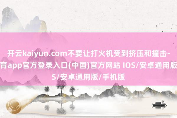 开云kaiyun.com不要让打火机受到挤压和撞击-kai云体育app官方登录入口(中国)官方网站 IOS/安卓通用版/手机版